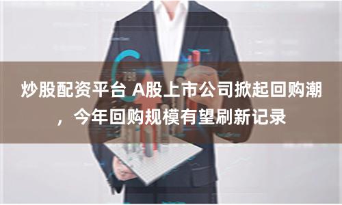 炒股配资平台 A股上市公司掀起回购潮，今年回购规模有望刷新记录