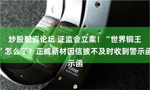 炒股配资论坛 证监会立案！“世界铜王”怎么了？正威新材因信披不及时收到警示函