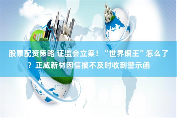 股票配资策略 证监会立案！“世界铜王”怎么了？正威新材因信披不及时收到警示函
