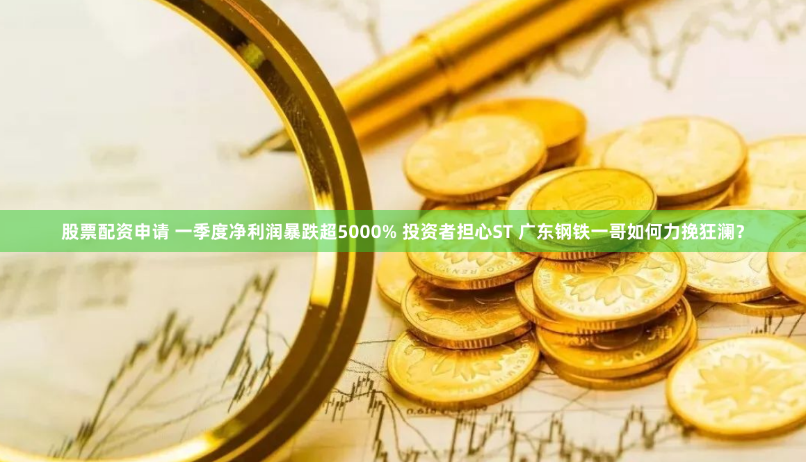股票配资申请 一季度净利润暴跌超5000% 投资者担心ST 广东钢铁一哥如何力挽狂澜？