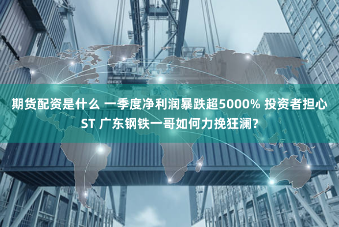 期货配资是什么 一季度净利润暴跌超5000% 投资者担心ST 广东钢铁一哥如何力挽狂澜？