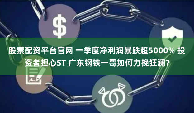 股票配资平台官网 一季度净利润暴跌超5000% 投资者担心ST 广东钢铁一哥如何力挽狂澜？