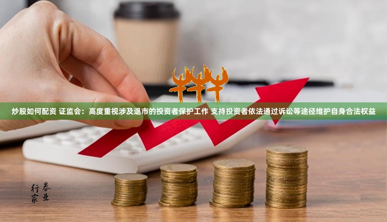 炒股如何配资 证监会：高度重视涉及退市的投资者保护工作 支持投资者依法通过诉讼等途径维护自身合法权益