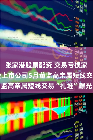 张家港股票配资 交易亏损家数近半！A股上市公司5月董监高亲属短线交易“扎堆”曝光