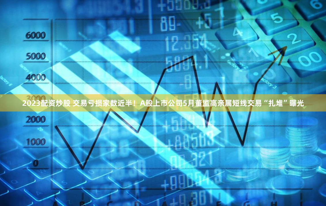 2023配资炒股 交易亏损家数近半！A股上市公司5月董监高亲属短线交易“扎堆”曝光