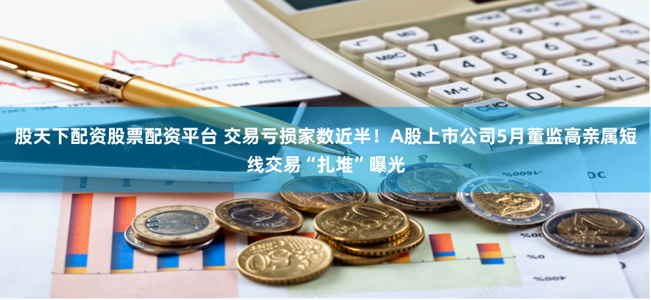 股天下配资股票配资平台 交易亏损家数近半！A股上市公司5月董监高亲属短线交易“扎堆”曝光