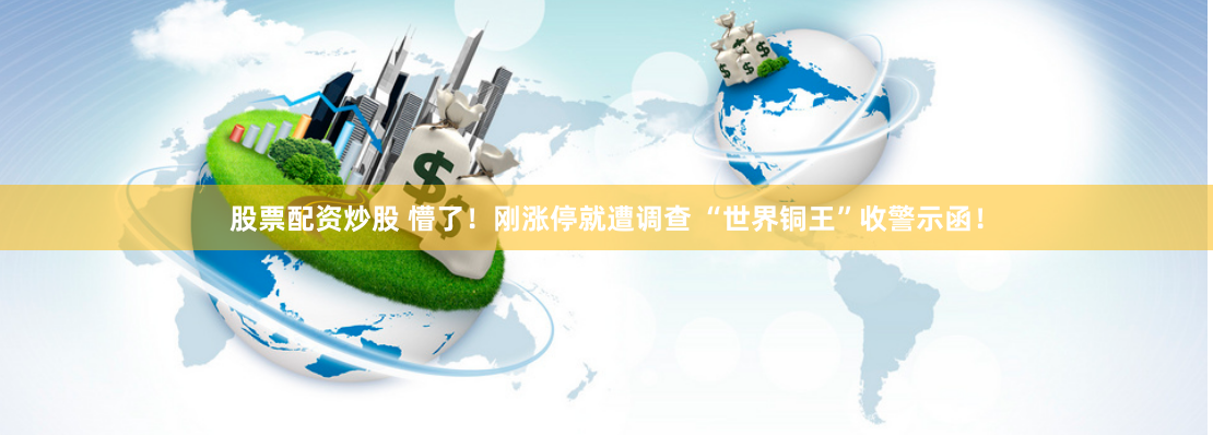 股票配资炒股 懵了！刚涨停就遭调查 “世界铜王”收警示函！