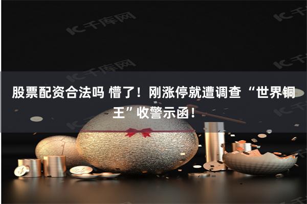 股票配资合法吗 懵了！刚涨停就遭调查 “世界铜王”收警示函！