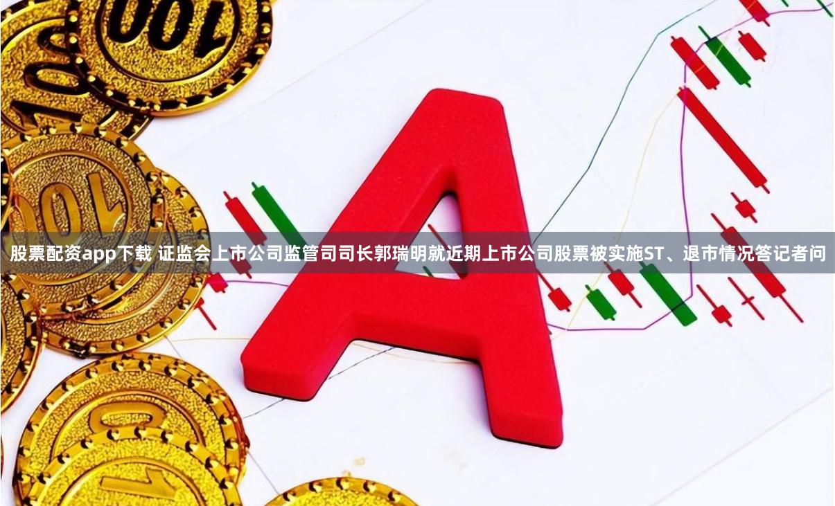股票配资app下载 证监会上市公司监管司司长郭瑞明就近期上市公司股票被实施ST、退市情况答记者问