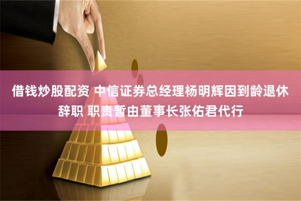 借钱炒股配资 中信证券总经理杨明辉因到龄退休辞职 职责暂由董事长张佑君代行