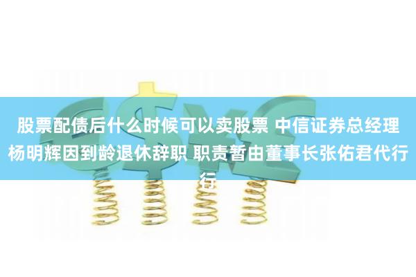 股票配债后什么时候可以卖股票 中信证券总经理杨明辉因到龄退休辞职 职责暂由董事长张佑君代行
