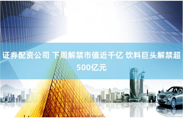证券配资公司 下周解禁市值近千亿 饮料巨头解禁超500亿元
