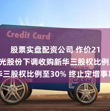 股票实盘配资公司 作价21亿美元！紫光股份下调收购新华三股权比例至30% 终止定增事项