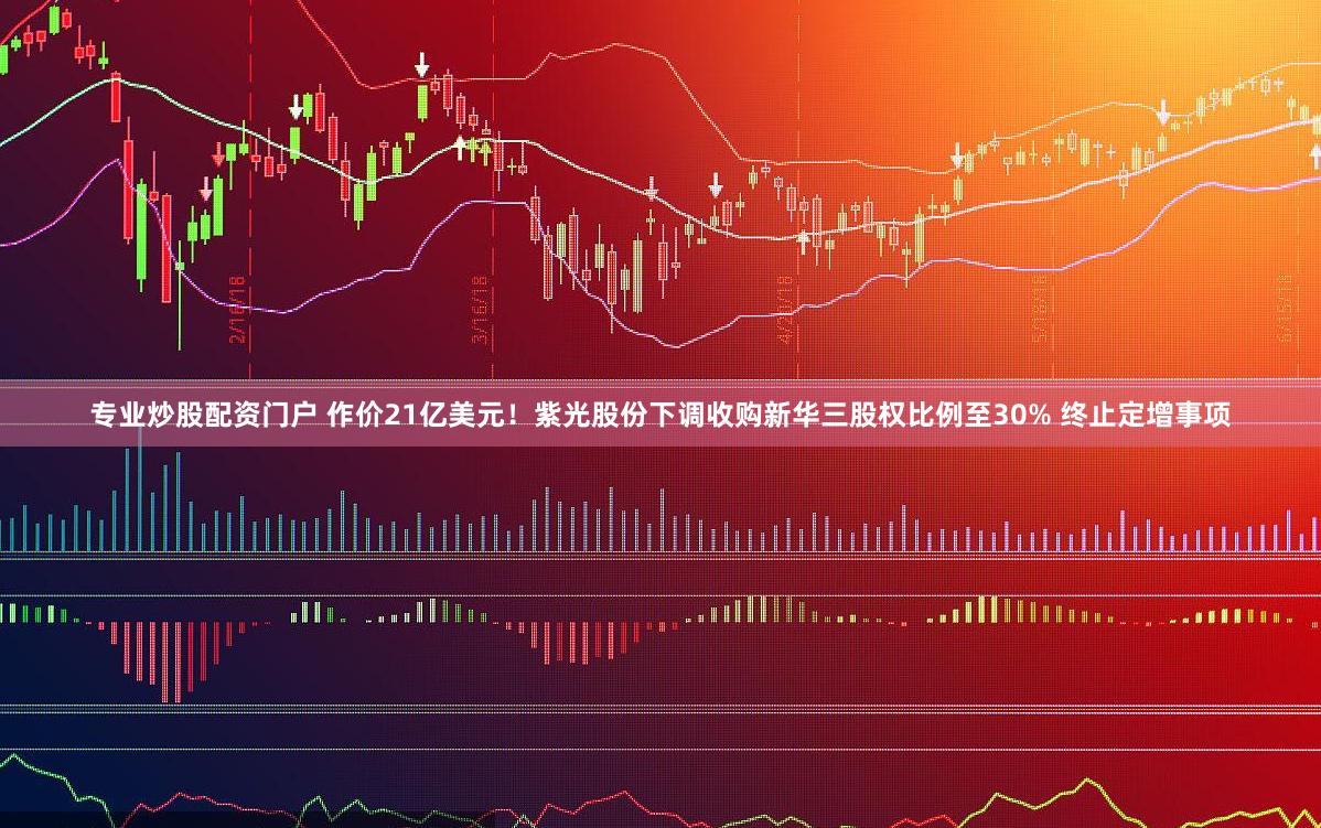 专业炒股配资门户 作价21亿美元！紫光股份下调收购新华三股权比例至30% 终止定增事项