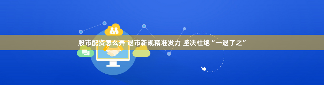股市配资怎么弄 退市新规精准发力 坚决杜绝“一退了之”