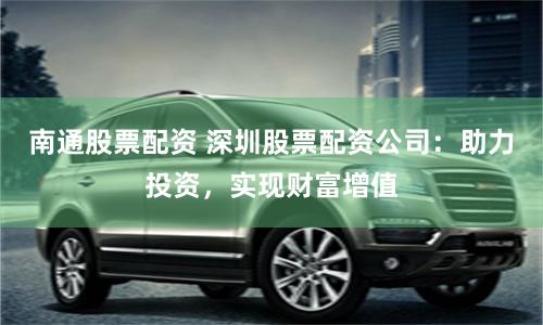 南通股票配资 深圳股票配资公司：助力投资，实现财富增值