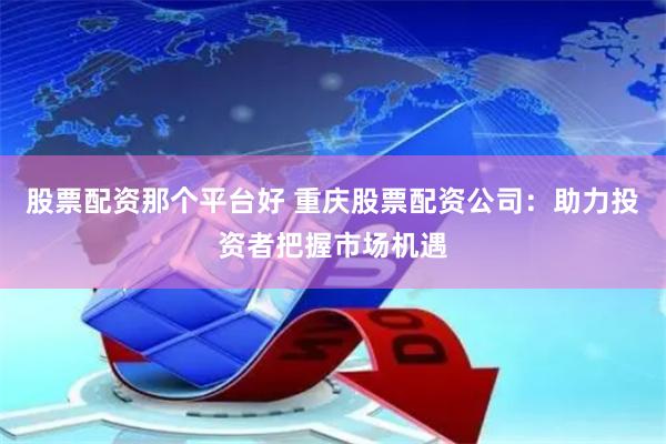 股票配资那个平台好 重庆股票配资公司：助力投资者把握市场机遇