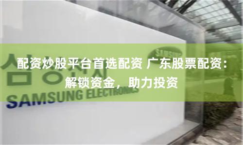 配资炒股平台首选配资 广东股票配资：解锁资金，助力投资