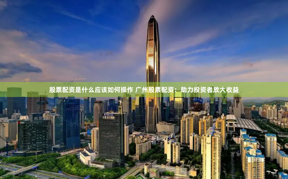 股票配资是什么应该如何操作 广州股票配资：助力投资者放大收益