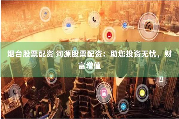 烟台股票配资 河源股票配资：助您投资无忧，财富增值