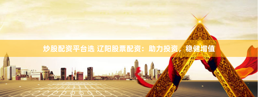 炒股配资平台选 辽阳股票配资：助力投资，稳健增值