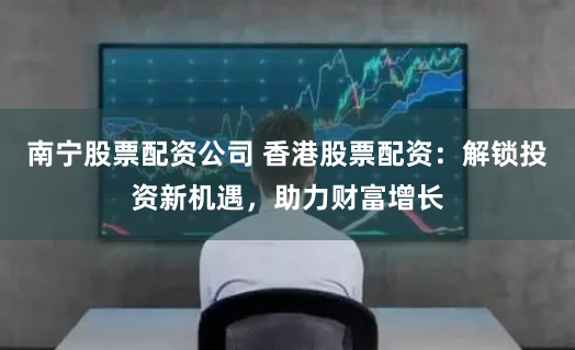 南宁股票配资公司 香港股票配资：解锁投资新机遇，助力财富增长