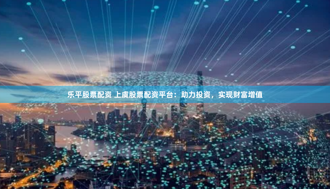 乐平股票配资 上虞股票配资平台：助力投资，实现财富增值