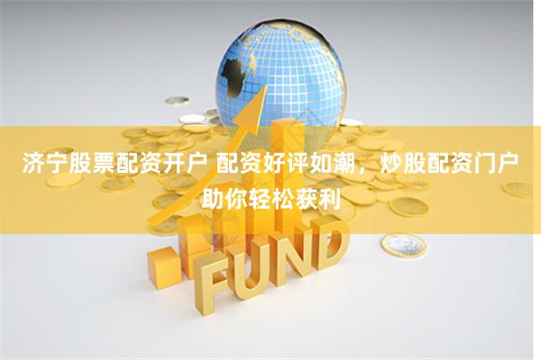 济宁股票配资开户 配资好评如潮，炒股配资门户助你轻松获利