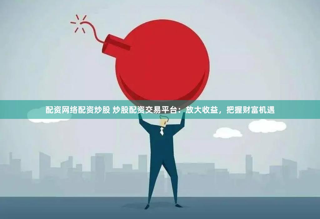 配资网络配资炒股 炒股配资交易平台：放大收益，把握财富机遇