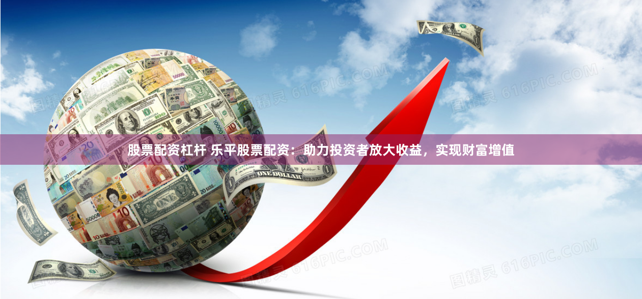 股票配资杠杆 乐平股票配资：助力投资者放大收益，实现财富增值